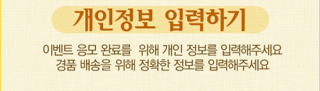 개인정보 입력하기 이벤트 응모 완료를  위해 개인 정보를 입력해주세요. 경품 배송을 위해 정확한 정보를 입력해주세요.